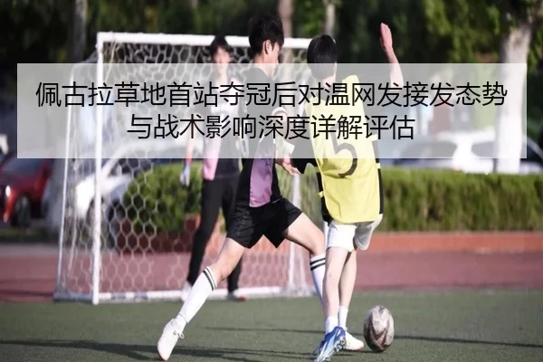 佩古拉草地首站夺冠后对温网发接发态势与战术影响深度详解评估