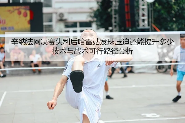 辛纳法网决赛失利后哈雷站发球压迫还能提升多少技术与战术可行路径分析